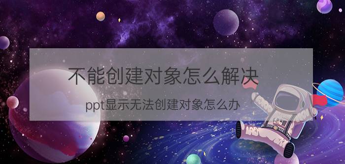 不能创建对象怎么解决 ppt显示无法创建对象怎么办？